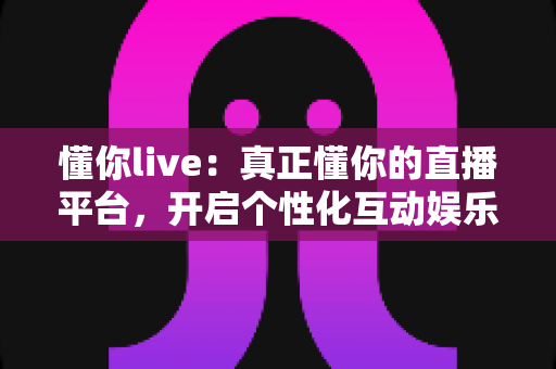 懂你live:真正懂你的直播平台,开启个性化互动娱乐新体验 懂你live:真正懂你的直播平台,开启个性化互动娱乐新体验