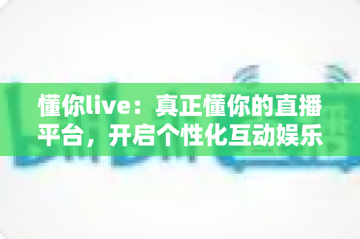 懂你live：真正懂你的直播平台，开启个性化互动娱乐新体验