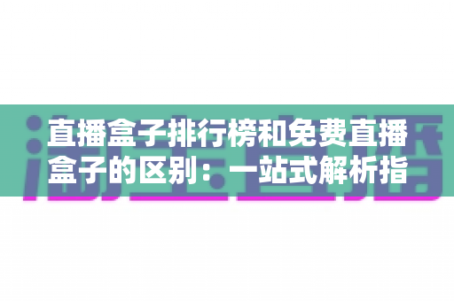 直播盒子排行榜和免费直播盒子的区别：一站式解析指南，助你轻松选出理想观看方案
