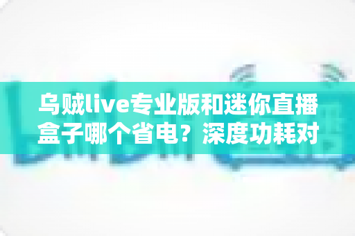 乌贼live专业版和迷你直播盒子哪个省电？深度功耗对比帮你选出最省电的直播方案