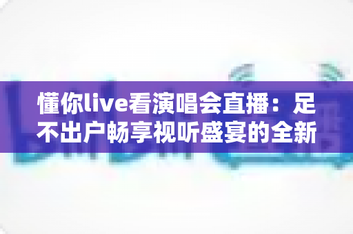 懂你live看演唱会直播：足不出户畅享视听盛宴的全新追星指南