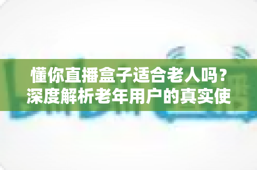 懂你直播盒子适合老人吗？深度解析老年用户的真实使用体验与选购指南