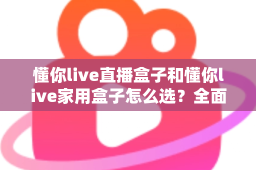 懂你live直播盒子和懂你live家用盒子怎么选？全面对比分析帮你找到最适合的电视盒子