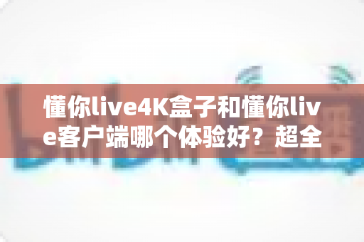 懂你live4K盒子和懂你live客户端哪个体验好？超全对比分析帮你一次选对