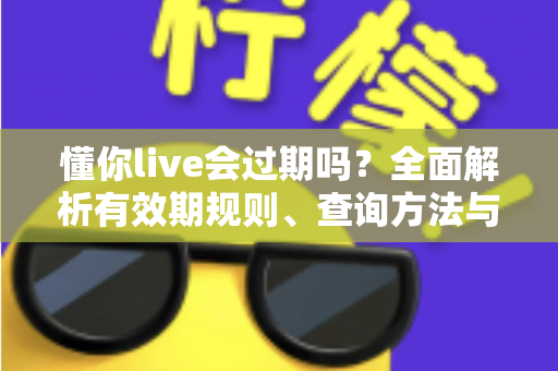 懂你live会过期吗？全面解析有效期规则、查询方法与实用应对指南