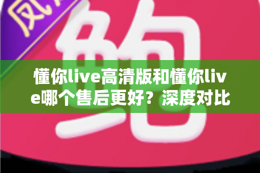 懂你live高清版和懂你live哪个售后更好？深度对比两大版本售后服务差异，助你做出明智选择