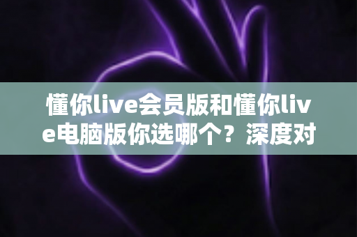 懂你live会员版和懂你live电脑版你选哪个？深度对比帮你做出最适合自己的选择
