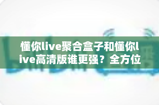 懂你live聚合盒子和懂你live高清版谁更强？全方位深度对比评测，帮你一步选对观影神器