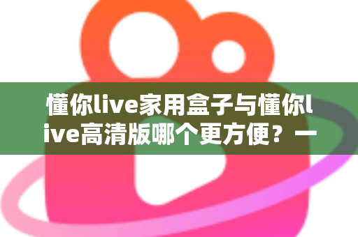 懂你live家用盒子与懂你live高清版哪个更方便?一文看懂两种方案的优劣,选对观影方式不踩坑 懂你live家用盒子与懂你live高清版哪个更方便?一文看懂两种方案的优劣,选对观影方式不踩坑