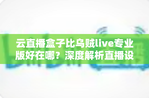 云直播盒子比乌贼live专业版好在哪？深度解析直播设备的真实差距与选购指南