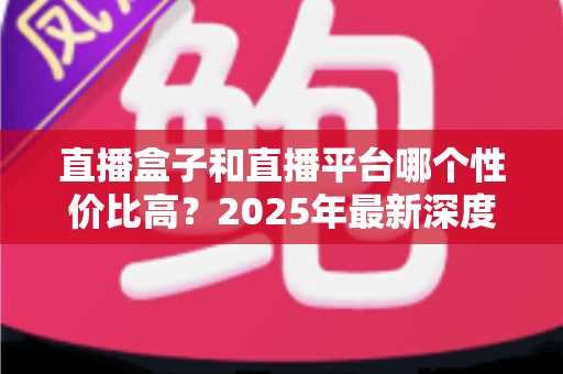 直播盒子和直播平台哪个性价比高？2025年最新深度对比与选购避坑全指南