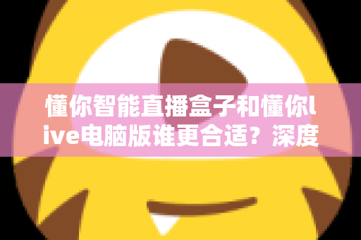 懂你智能直播盒子和懂你live电脑版谁更合适?深度对比帮你选对直播工具 懂你智能直播盒子和懂你live电脑版谁更合适?深度对比帮你选对直播工具