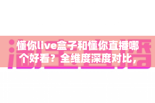 懂你live盒子和懂你直播哪个好看？全维度深度对比，帮你锁定更值得看的观影方案