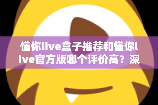 懂你live盒子推荐和懂你live官方版哪个评价高?深度对比分析与选购指南全解析 懂你live盒子推荐和懂你live官方版哪个评价高?深度对比分析与选购指南全解析