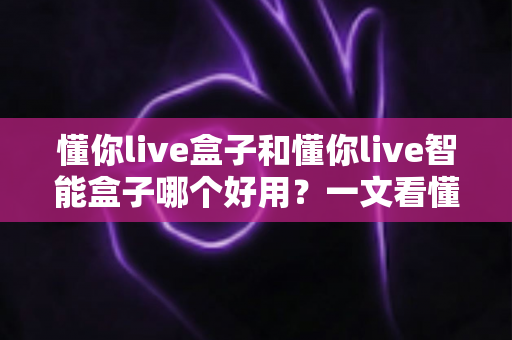 懂你live盒子和懂你live智能盒子哪个好用？一文看懂两者差异与选购建议