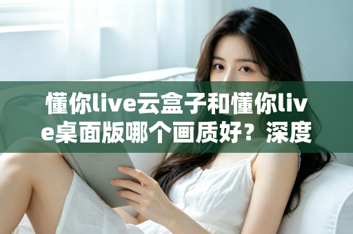 懂你live云盒子和懂你live桌面版哪个画质好？深度画质对比与选购全攻略
