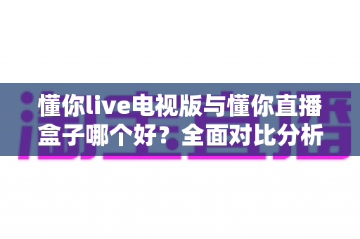 懂你live电视版与懂你直播盒子哪个好？全面对比分析与选购指南一次讲清楚