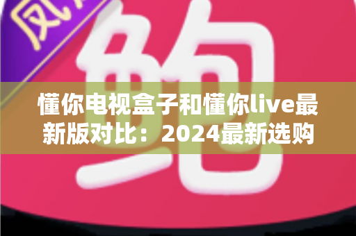 懂你电视盒子和懂你live最新版对比：2024最新选购指南，帮你找到最适合的家庭观影方案