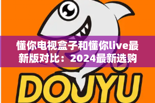 懂你电视盒子和懂你live最新版对比：2024最新选购指南，帮你找到最适合的家庭观影方案