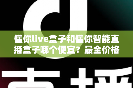 懂你live盒子和懂你智能直播盒子哪个便宜?最全价格对比与选购攻略一文读懂 懂你live盒子和懂你智能直播盒子哪个便宜?最全价格对比与选购攻略一文读懂