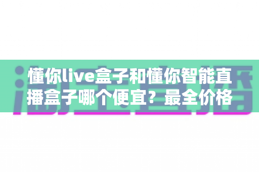 懂你live盒子和懂你智能直播盒子哪个便宜？最全价格对比与选购攻略一文读懂
