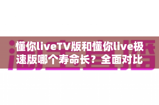 懂你liveTV版和懂你live极速版哪个寿命长？全面对比分析与实用选择指南