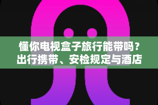 懂你电视盒子旅行能带吗?出行携带、安检规定与酒店使用全攻略,助您轻松启程 懂你电视盒子旅行能带吗?出行携带、安检规定与酒店使用全攻略,助您轻松启程