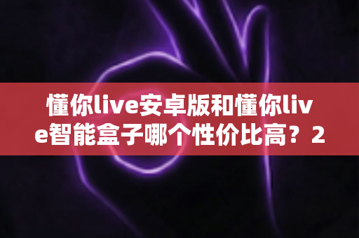 懂你live安卓版和懂你live智能盒子哪个性价比高?2024年最全对比评测与选购指南 懂你live安卓版和懂你live智能盒子哪个性价比高?2024年最全对比评测与选购指南