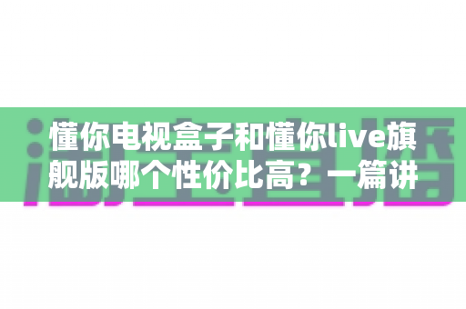 懂你电视盒子和懂你live旗舰版哪个性价比高?一篇讲透选购逻辑的深度对比指南 懂你电视盒子和懂你live旗舰版哪个性价比高?一篇讲透选购逻辑的深度对比指南