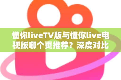 懂你liveTV版与懂你live电视版哪个更推荐?深度对比解析助你一步选对大屏直播版本 懂你liveTV版与懂你live电视版哪个更推荐?深度对比解析助你一步选对大屏直播版本