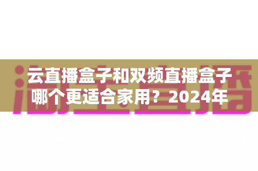 云直播盒子和双频直播盒子哪个更适合家用?2024年家庭选购完全指南 云直播盒子和双频直播盒子哪个更适合家用?2024年家庭选购完全指南