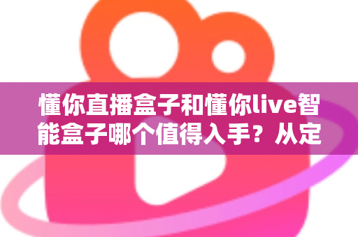 懂你直播盒子和懂你live智能盒子哪个值得入手？从定位、配置到体验的全维度选购指南