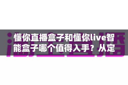懂你直播盒子和懂你live智能盒子哪个值得入手？从定位、配置到体验的全维度选购指南