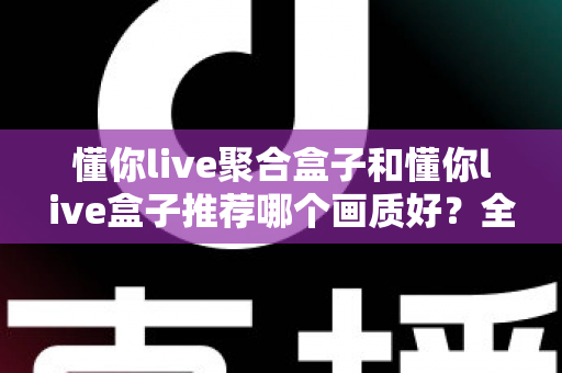 懂你live聚合盒子和懂你live盒子推荐哪个画质好？全面对比评测帮你选对不踩坑