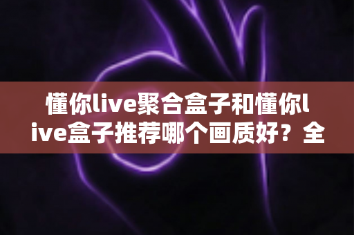 懂你live聚合盒子和懂你live盒子推荐哪个画质好？全面对比评测帮你选对不踩坑