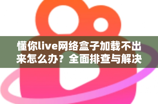懂你live网络盒子加载不出来怎么办？全面排查与解决指南助你快速恢复观影