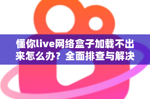 懂你live网络盒子加载不出来怎么办？全面排查与解决指南助你快速恢复观影