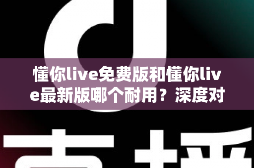 懂你live免费版和懂你live最新版哪个耐用？深度对比解析，帮你选对更耐用的版本