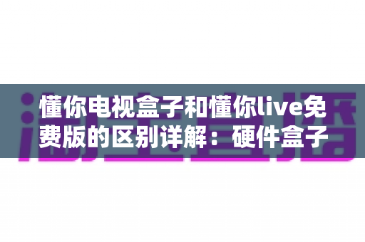 懂你电视盒子和懂你live免费版的区别详解：硬件盒子与免费直播软件到底该怎么选？