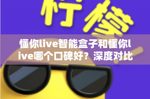 懂你live智能盒子和懂你live哪个口碑好？深度对比测评帮你选购不踩坑