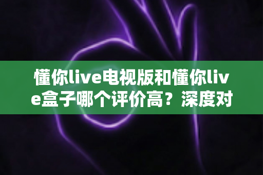 懂你live电视版和懂你live盒子哪个评价高？深度对比评测帮你选对不踩坑
