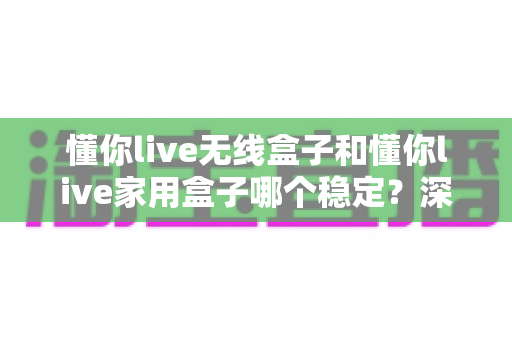 懂你live无线盒子和懂你live家用盒子哪个稳定？深度实测对比助你选对直播设备
