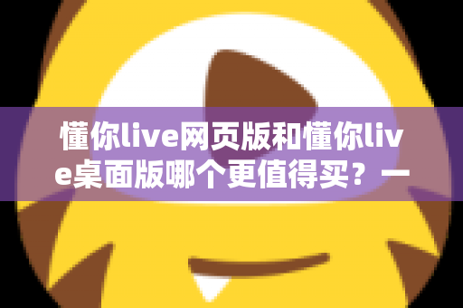 懂你live网页版和懂你live桌面版哪个更值得买？一篇讲透两个版本差异的选购指南