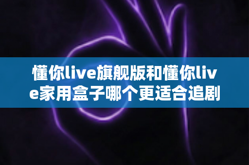 懂你live旗舰版和懂你live家用盒子哪个更适合追剧?追剧党必看的深度对比与选购指南 懂你live旗舰版和懂你live家用盒子哪个更适合追剧?追剧党必看的深度对比与选购指南