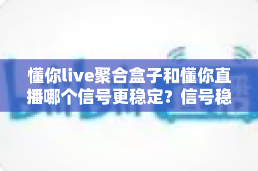 懂你live聚合盒子和懂你直播哪个信号更稳定？信号稳定性全面对比与实用观看指南