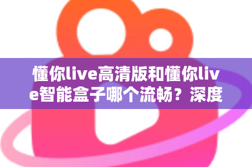 懂你live高清版和懂你live智能盒子哪个流畅？深度实测对比帮你选对不踩坑
