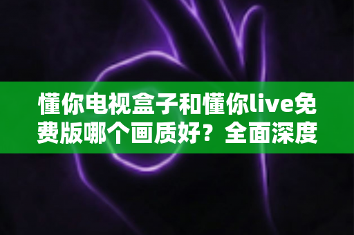 懂你电视盒子和懂你live免费版哪个画质好？全面深度对比解析，帮你找到更清晰的大屏观影方案