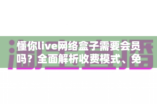 懂你live网络盒子需要会员吗?全面解析收费模式、免费内容与使用指南 懂你live网络盒子需要会员吗?全面解析收费模式、免费内容与使用指南