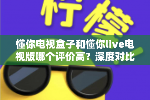 懂你电视盒子和懂你live电视版哪个评价高？深度对比评测帮你选出更适合的选择