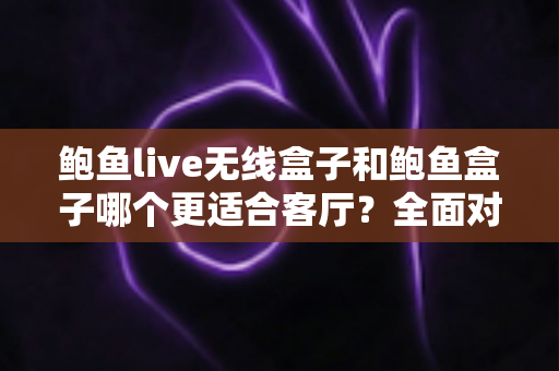鲍鱼live无线盒子和鲍鱼盒子哪个更适合客厅？全面对比解析助你打造理想客厅影音中心